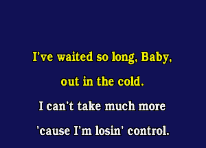 I've waited so long. Baby.

out in the cold.
I can't take much more

'causc I'm losin' control.