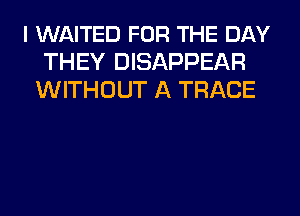 l WAITED FOR THE DAY
THEY DISAPPEAR
WITHOUT A TRACE