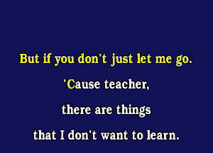 But if you don't just let me go.

'Causc teacher.
there are things

that I don't want to learn.
