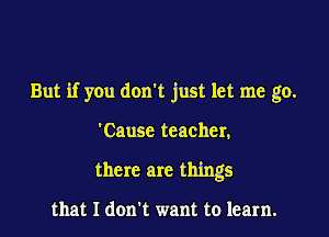 But if you don't just let me go.

'Cause teacher,
there are things

that I don't want to learn.