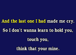 And the last one I had made me cry.
So I don't wanna learn to hold you.
touch you.

think that your mine.