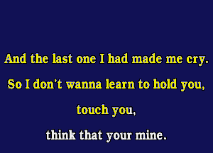 And the last one I had made me cry.
So I don't wanna learn to hold you,
touch you.

think that your mine.