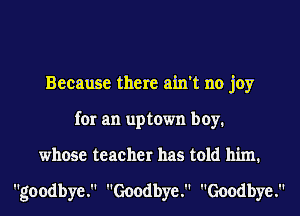 Because there ain't no joy
for an uptown boy.
whose teacher has told him.

goodbye. Goodbye. Goodbye.
