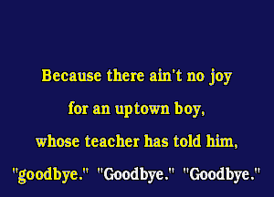 Because there ain't no joy
for an uptown boy,
whose teacher has told him,
goodbye. Goodbye. Goodbye.