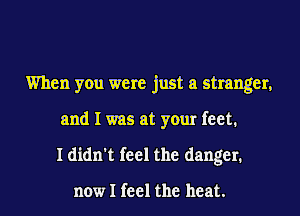 When you were just a stranger,
and I was at your feet.
I didn't feel the danger.

now I feel the heat.