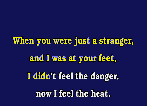 When you were just a stranger,
and I was at your feet,
I didn't feel the danger.

now I feel the heat.