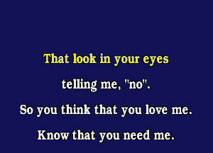 That look in your eyes

telling me. no.
So you think that you love me.

Know that you need me.