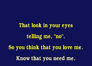 That look in your eyes
telling me, no.
So you think that you love me.

Know that you need me.