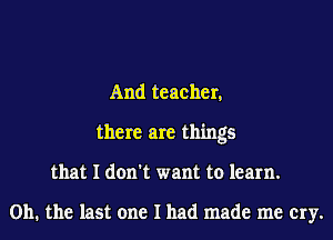 And teacher,
there are things
that I don't want to learn.

on. the last one I had made me cry.