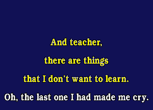 And teacher,

there are things
that I don't want to learn.

on. the last one I had made me cry.