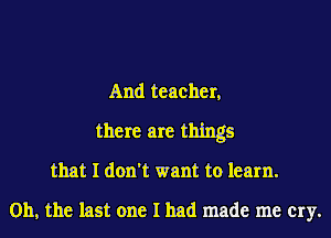 And teacher,

there are things
that I don't want to learn.

Oh, the last one I had made me cry.