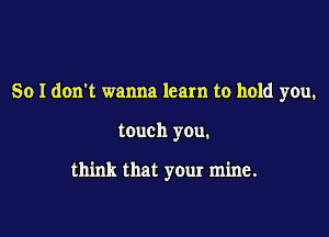 So I don't wanna learn to hold you.

touch you.

think that your mine.