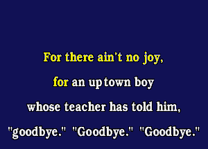 For there ain't no joy,
for an up town boy
whose teacher has told him.

goodbye. Goodbye. Goodbye.