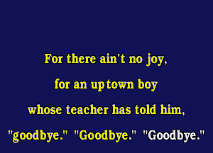 For there ain't no joy,
for an up town boy
whose teacher has told him,
goodbye. Goodbye. Goodbye.