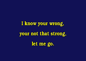 I know your wrong.

your not that strong.

let me go.