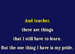 And teacher.
there are things
that I still have to learn.

But the one thing I have is my pride.