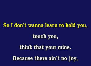 So I don't wanna learn to hold you.
touch you.
think that your mine.

Because there ain't no joy.