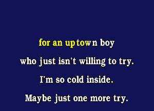 for an up town boy
who just isn't willing to try.
I'm so cold inside.

Maybe just one more try.