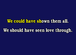 We could have shown them all.

We should have seen love through.