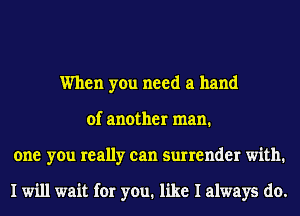 When you need a hand
of another man.
one you really can surrender with.

I will wait for you. like I always do.