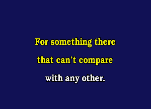 For something there

that can't compare

with any other.