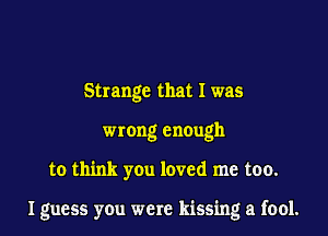 Strange that I was
wrong enough

to think you loved me too.

I guess you were kissing a fool.