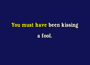 You must have been kissing

a fool.