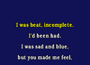 I was beat. incomplete.

I'd been had.
I was sad and blue.

but you made me feel.