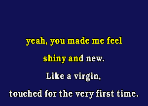 yeah. you made me feel
shiny and new.
Like a virgin.

touched for the very first time.