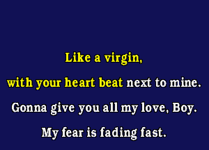 Like a virgin.
with your heart beat next to mine.
Gonna give you all my love. Boy.

My fear is fading fast.