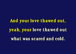 And your love thawed out.

yeah. your love thawed out

what was scared and cold.