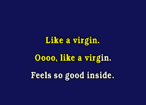 Like a virgin.

Oooo. like a virgin.

Feels so good inside.