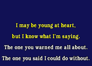 I may be young at heart,
but I know what I'm saying.
The one you warned me all about.

The one you said I could do without.