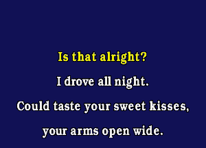 Is that alright?

I drove all night.

Could taste your sweet kisses.

your arms open wide.
