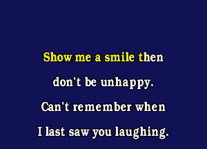 Show me a smile then
don't be unhappy.

Can't remember when

I last saw you laughing.