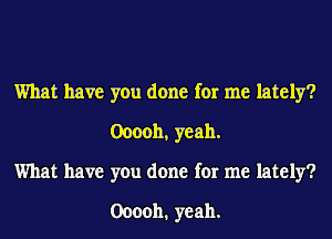 What have you done for me lately?
0000b, yeah.
What have you done for me lately?

000011. yeah.