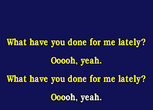 What have you done for me lately?
0000b, yeah.

What have you done for me lately?
Ooooh. yeah.