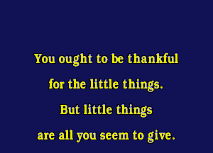 You ought to be thankful
for the little things.
But little things

are all you seem to give. I