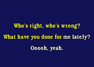 Who's right. who's wrong?

What have you done for me lately?

Ooooh. yeah.