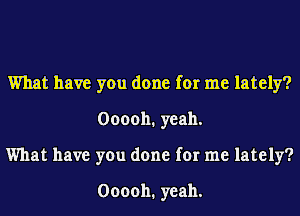 What have you done for me lately?
000011. yeah.
What have you done for me lately?

000011. yeah.