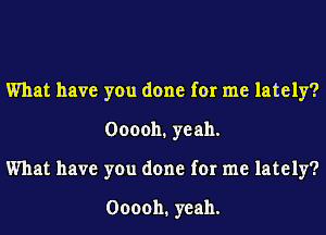 What have you done for me lately?
000011. yeah.
What have you done for me lately?

000011. yeah.