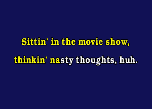 Sittin' in the movie show.

thinkin' nasty thoughts. huh.