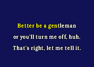 Better be a gentleman

or you'll turn me off. huh.

That's right. let me tell it.