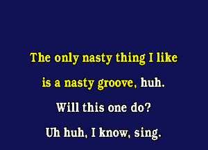The only nasty thing I like

is a nasty groove. huh.

Will this one do?

Uh huh. I know. sing.