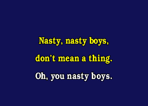 Nasty. nasty boys.

don't mean a thing.

Oh. you nasty boys.