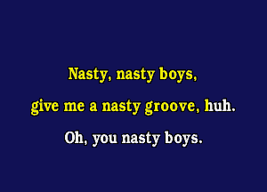 Nasty. nasty boys.

give me a nasty groove. huh.

Oh. you nasty boys.