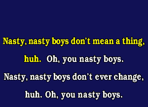 Nasty. nasty boys don't mean a thing.
huh. 011. you nasty boys.
Nasty. nasty boys don't ever change.

huh. 011. you nasty boys.