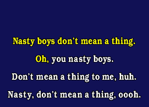 Nasty boys don't mean a thing.
on. you nasty boys.
Don't mean a thing to me. huh.

Nasty. don't mean a thing. oooh.