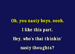 Oh. you nasty boys. oooh.
I like this part.

Hey. who's that thinkin'

nasty thoughts?