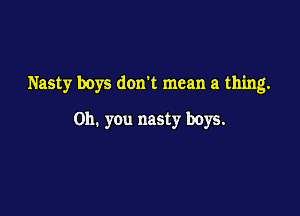 Nasty boys don't mean a thing.

on. you nasty boys.